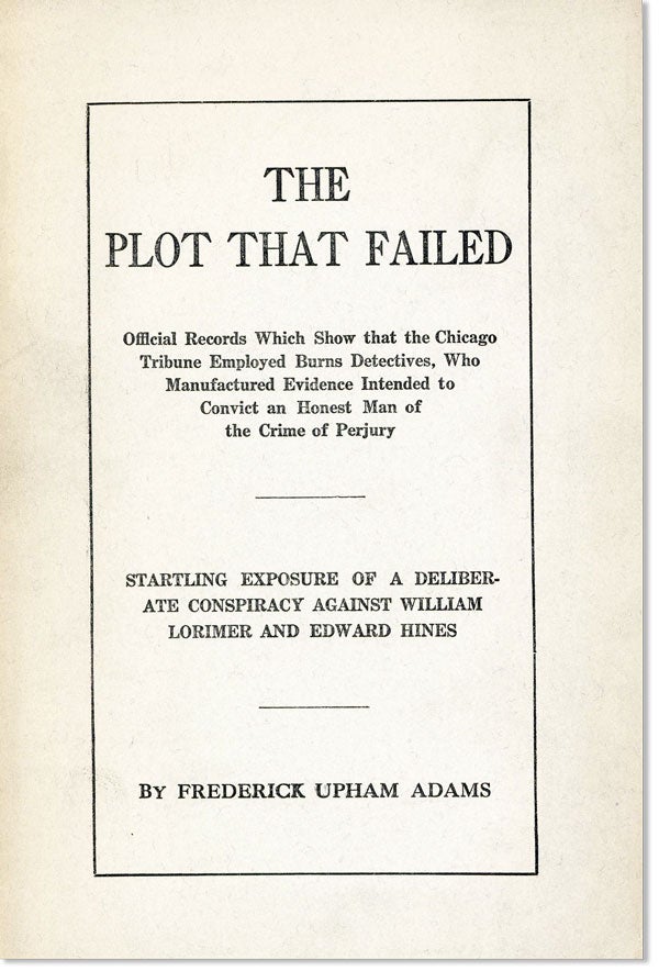[Item #22515] The Plot that Failed: Official Records which Show that the Chicago Tribune Employed Burns Detectives, who Manufactured Evidence Intended to Convict an Honest Man of the Crime of Perjury. Startling Exposure of a Deliberate Conspiracy Against William Lorimer and Edward Hines. Frederick Upham ADAMS.