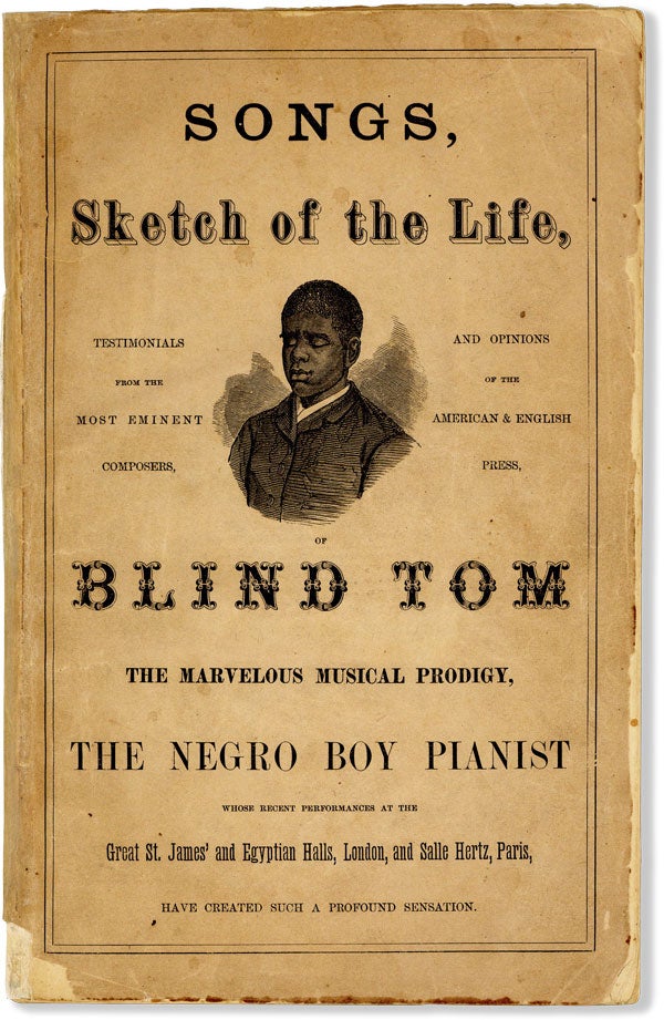 [Item #59785] The Marvelous Musical Prodigy, Blind Tom, The Negro Boy Pianist, Whose Performances at the Great St. James and Egyptian Halls, London, and Salle Hertz, Paris, Have Created Such a Profound Sensation... &c. [Title from cover: Songs, Sketch of the LIfe, Testimonials, &c...]. AFRICAN AMERICANA, MUSIC, " aka Thomas Wiggins Bethune or Thomas Green Bethune "BLIND TOM.